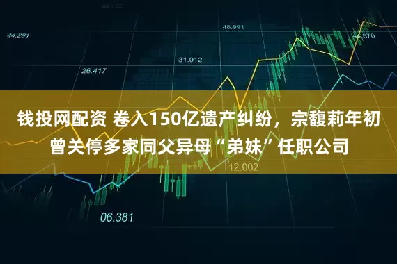 钱投网配资 卷入150亿遗产纠纷，宗馥莉年初曾关停多家同父异母“弟妹”任职公司