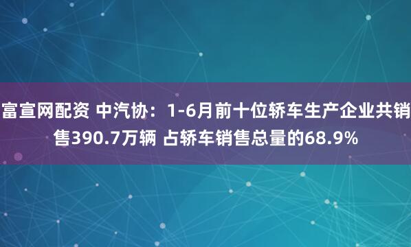 富宣网配资 中汽协：1-6月前十位轿车生产企业共销售390.7万辆 占轿车销售总量的68.9%