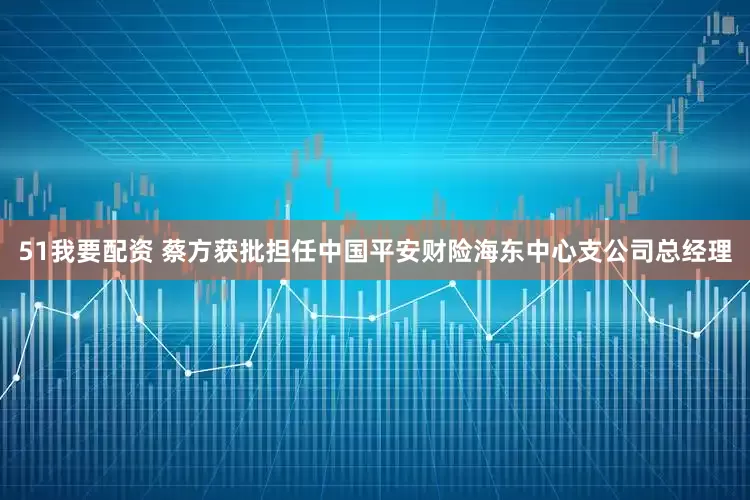 51我要配资 蔡方获批担任中国平安财险海东中心支公司总经理