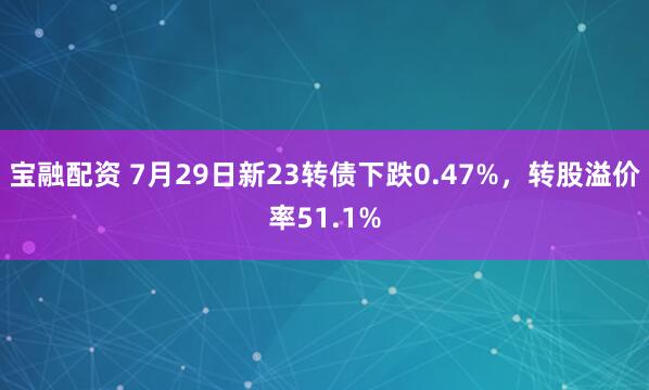 宝融配资 7月29日新23转债下跌0.47%，转股溢价率51.1%