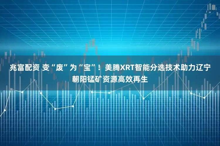 兆富配资 变“废”为“宝”！美腾XRT智能分选技术助力辽宁朝阳锰矿资源高效再生