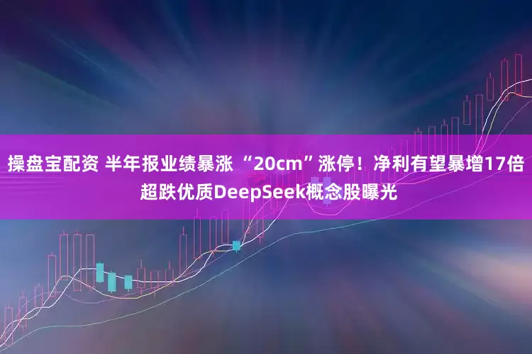 操盘宝配资 半年报业绩暴涨 “20cm”涨停！净利有望暴增17倍 超跌优质DeepSeek概念股曝光