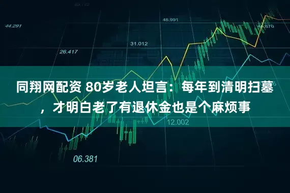 同翔网配资 80岁老人坦言：每年到清明扫墓，才明白老了有退休金也是个麻烦事