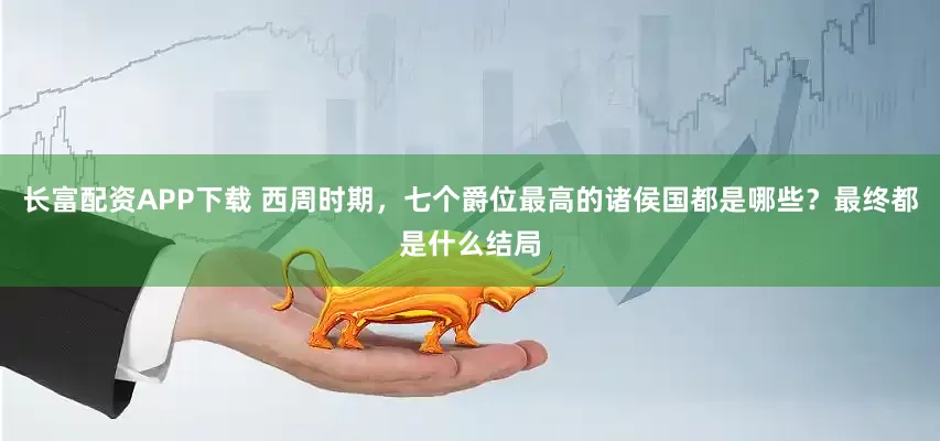 长富配资APP下载 西周时期，七个爵位最高的诸侯国都是哪些？最终都是什么结局