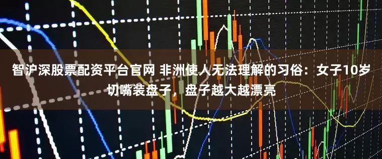 智沪深股票配资平台官网 非洲使人无法理解的习俗：女子10岁切嘴装盘子，盘子越大越漂亮