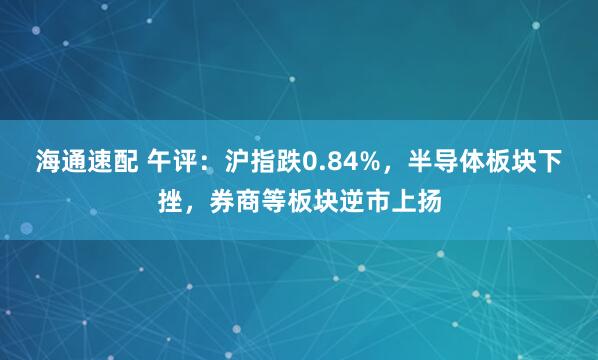 海通速配 午评：沪指跌0.84%，半导体板块下挫，券商等板块逆市上扬